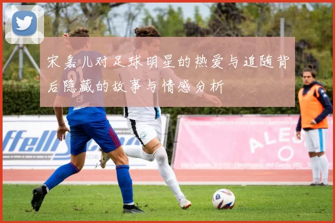 宋嘉儿对足球明星的热爱与追随背后隐藏的故事与情感分析