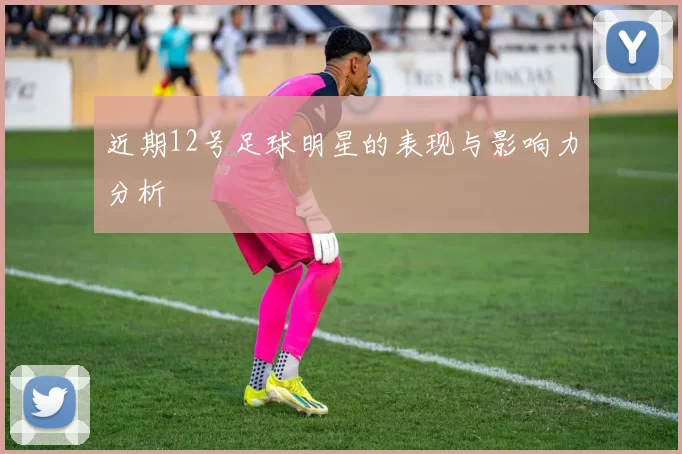 近期12号足球明星的表现与影响力分析
