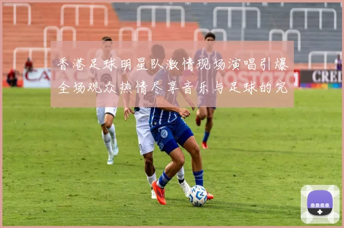 香港足球明星队激情现场演唱引爆全场观众热情尽享音乐与足球的完美结合