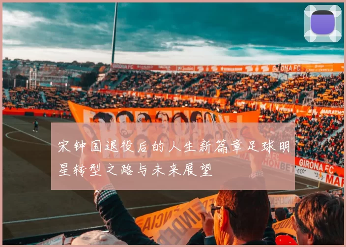 宋钟国退役后的人生新篇章足球明星转型之路与未来展望