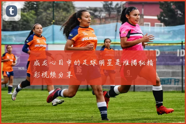 成龙心目中的足球明星是谁揭秘精彩视频分享