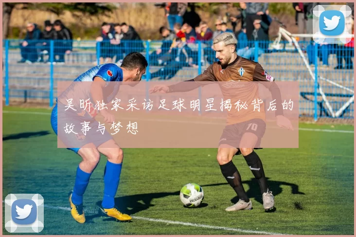 吴昕独家采访足球明星揭秘背后的故事与梦想