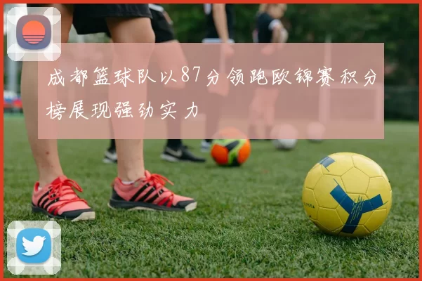 成都篮球队以87分领跑欧锦赛积分榜展现强劲实力
