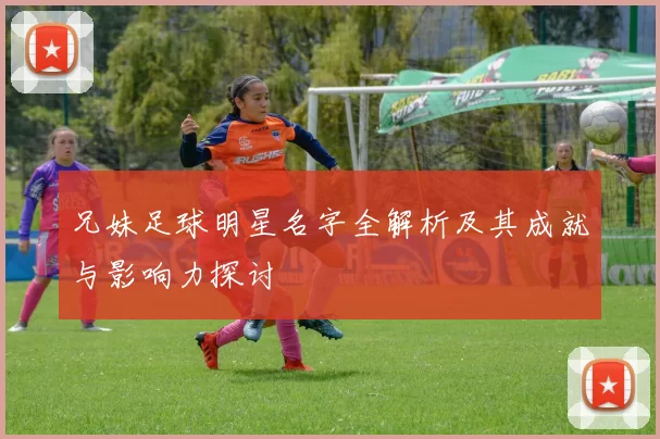 兄妹足球明星名字全解析及其成就与影响力探讨