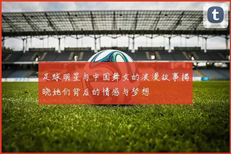 足球明星与中国舞女的浪漫故事揭晓她们背后的情感与梦想