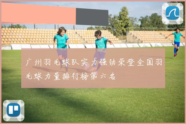 广州羽毛球队实力强劲荣登全国羽毛球力量排行榜第六名