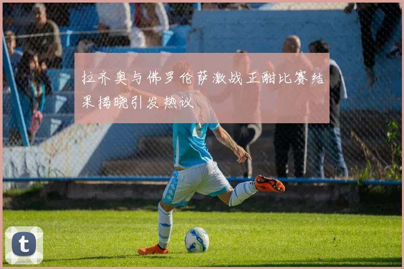 拉齐奥与佛罗伦萨激战正酣比赛结果揭晓引发热议