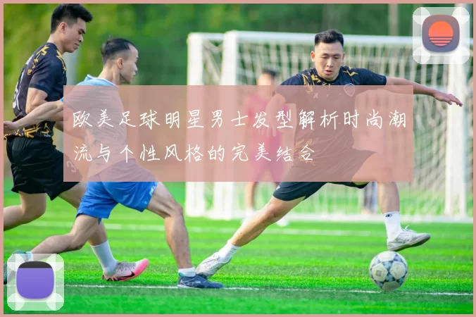 欧美足球明星男士发型解析时尚潮流与个性风格的完美结合