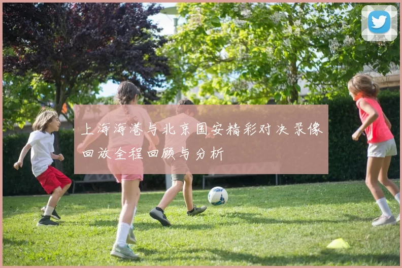 上海海港与北京国安精彩对决录像回放全程回顾与分析