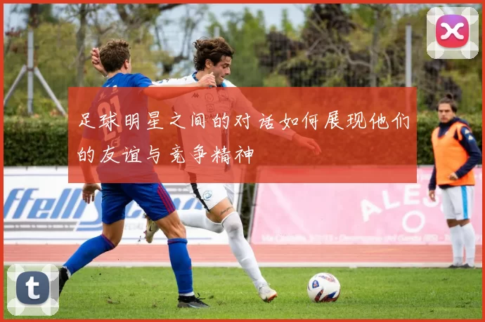 足球明星之间的对话如何展现他们的友谊与竞争精神