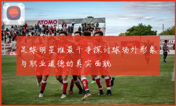 足球明星谁最干净探讨球场外形象与职业道德的真实面貌