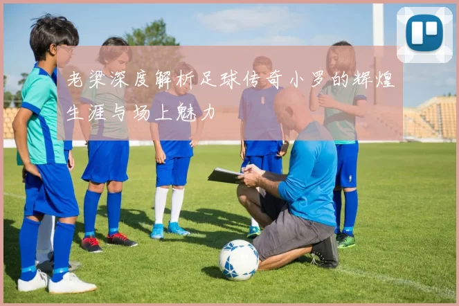 老梁深度解析足球传奇小罗的辉煌生涯与场上魅力