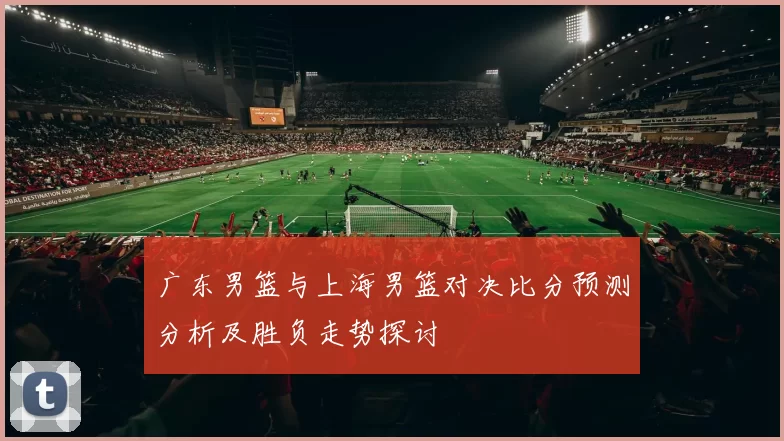 广东男篮与上海男篮对决比分预测分析及胜负走势探讨