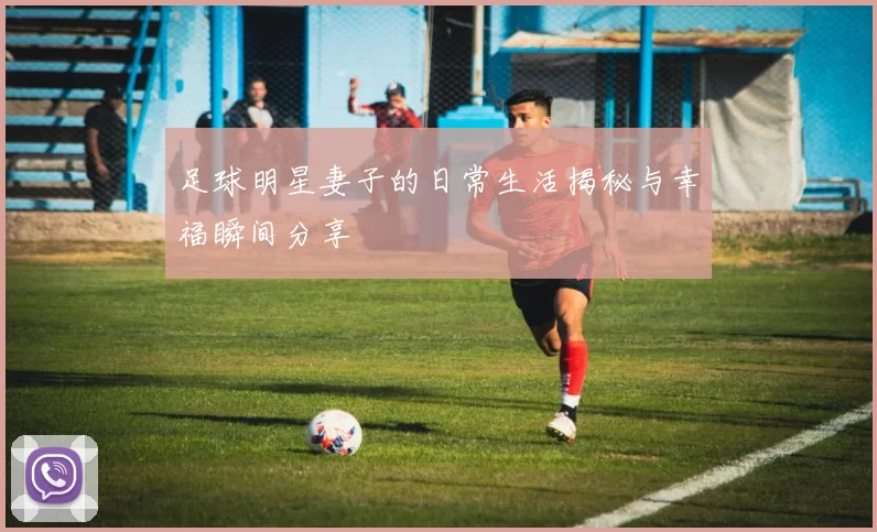 足球明星妻子的日常生活揭秘与幸福瞬间分享