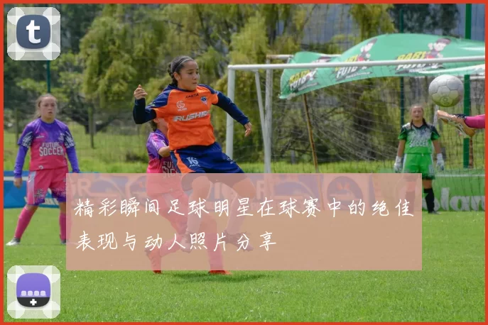 精彩瞬间足球明星在球赛中的绝佳表现与动人照片分享