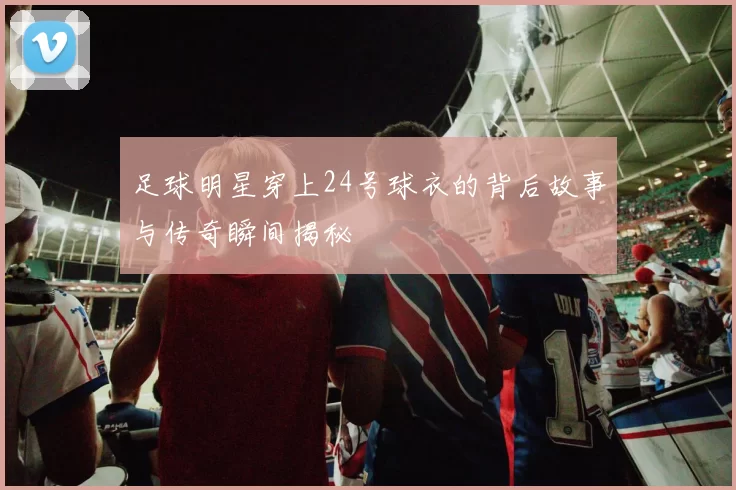 足球明星穿上24号球衣的背后故事与传奇瞬间揭秘