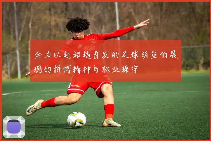 全力以赴超越首发的足球明星们展现的拼搏精神与职业操守