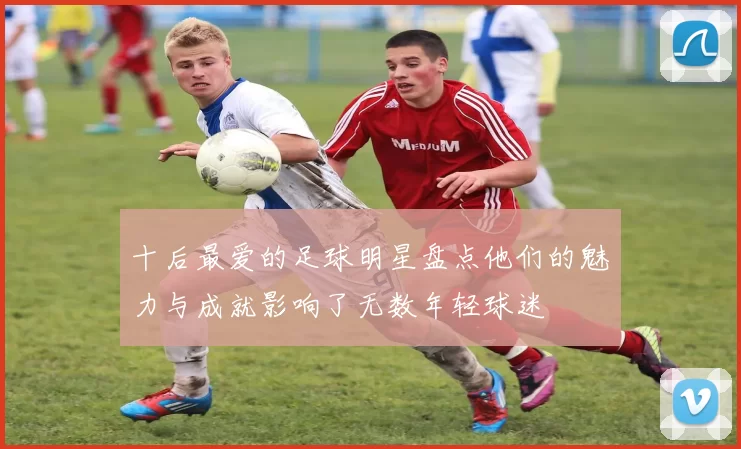 十后最爱的足球明星盘点他们的魅力与成就影响了无数年轻球迷