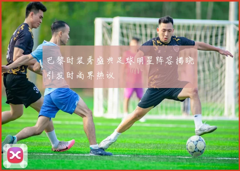 巴黎时装秀盛典足球明星阵容揭晓引发时尚界热议