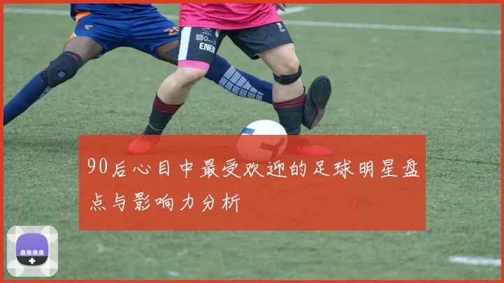 90后心目中最受欢迎的足球明星盘点与影响力分析
