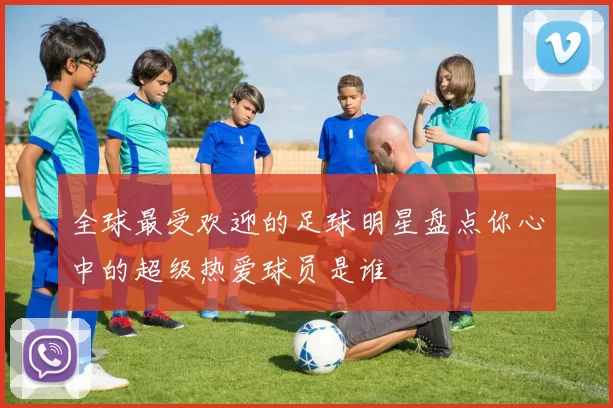 全球最受欢迎的足球明星盘点你心中的超级热爱球员是谁