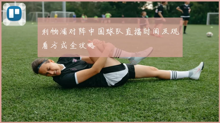利物浦对阵中国球队直播时间及观看方式全攻略