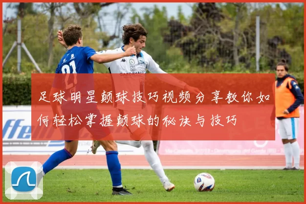 足球明星颠球技巧视频分享教你如何轻松掌握颠球的秘诀与技巧