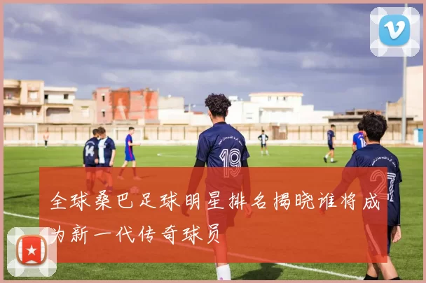 全球桑巴足球明星排名揭晓谁将成为新一代传奇球员