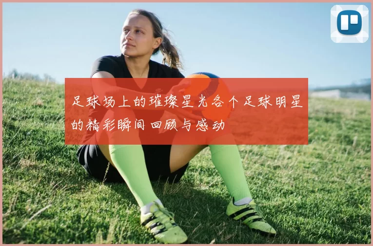 足球场上的璀璨星光各个足球明星的精彩瞬间回顾与感动
