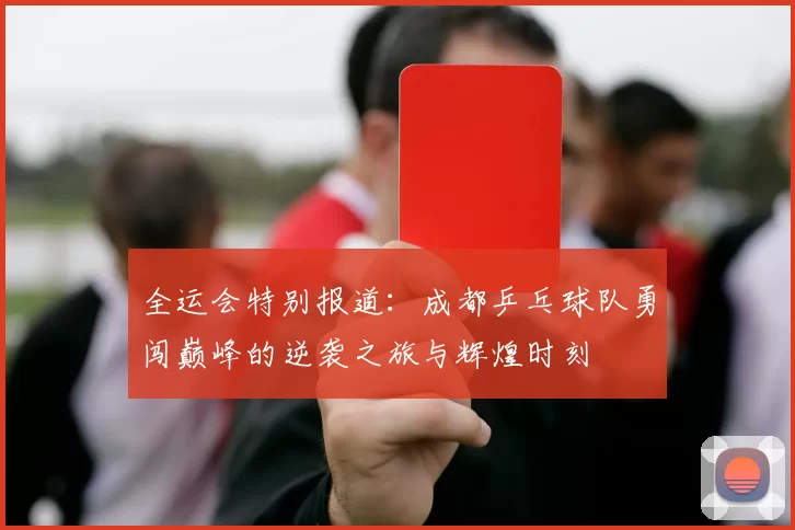 全运会特别报道：成都乒乓球队勇闯巅峰的逆袭之旅与辉煌时刻