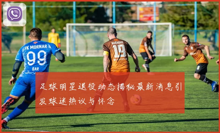 足球明星退役动态揭秘最新消息引发球迷热议与怀念