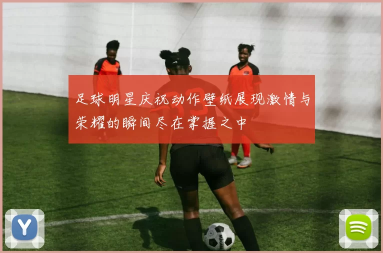 足球明星庆祝动作壁纸展现激情与荣耀的瞬间尽在掌握之中