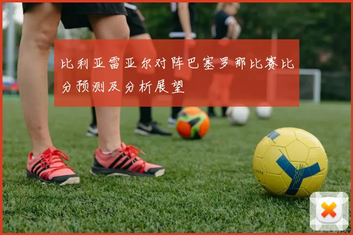 比利亚雷亚尔对阵巴塞罗那比赛比分预测及分析展望