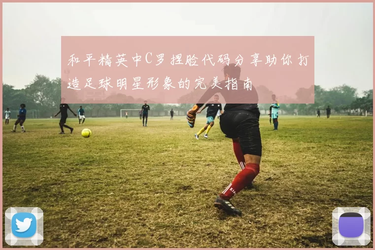和平精英中C罗捏脸代码分享助你打造足球明星形象的完美指南