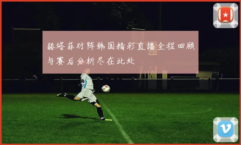 赫塔菲对阵韩国精彩直播全程回顾与赛后分析尽在此处