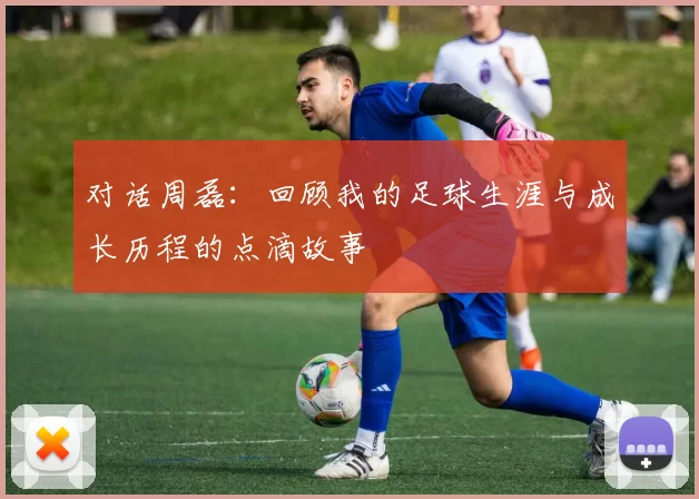对话周磊：回顾我的足球生涯与成长历程的点滴故事