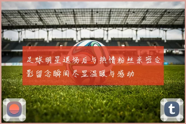 足球明星退场后与热情粉丝亲密合影留念瞬间尽显温暖与感动
