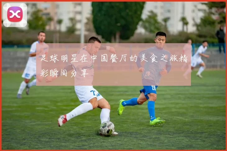 足球明星在中国餐厅的美食之旅精彩瞬间分享