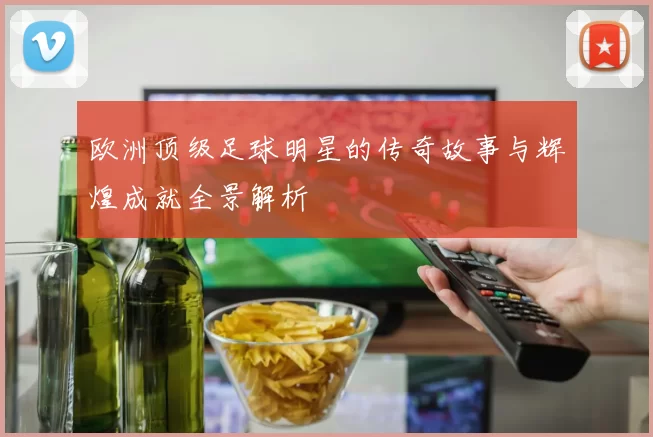 欧洲顶级足球明星的传奇故事与辉煌成就全景解析