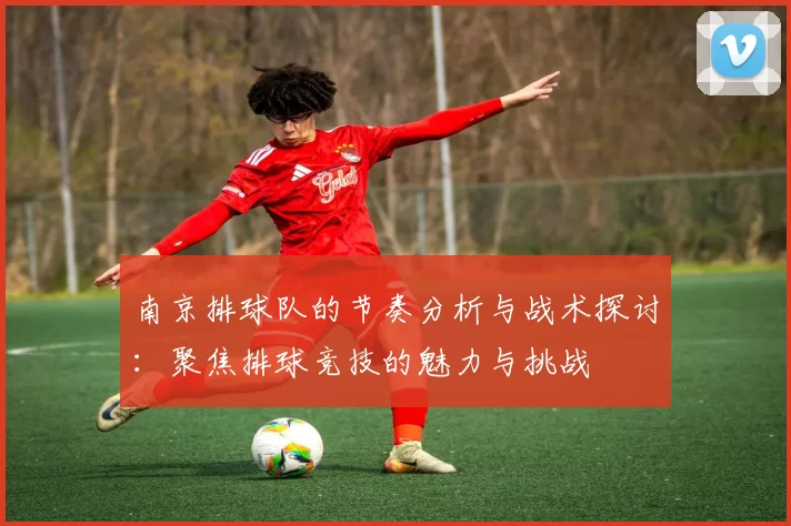 南京排球队的节奏分析与战术探讨：聚焦排球竞技的魅力与挑战