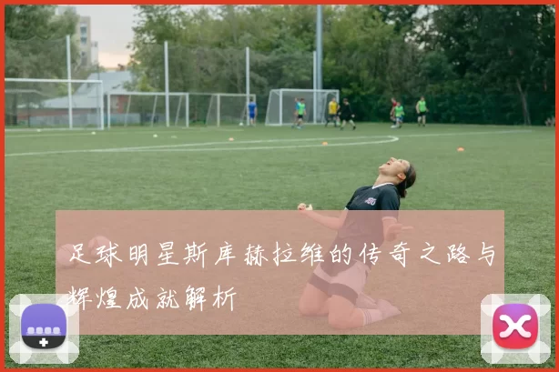 足球明星斯库赫拉维的传奇之路与辉煌成就解析