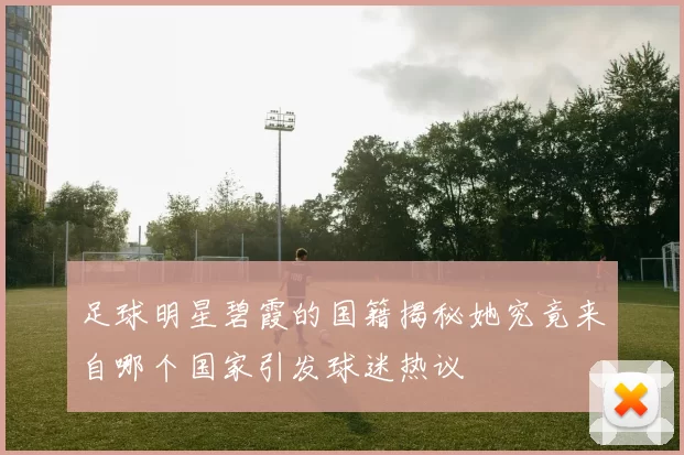 足球明星碧霞的国籍揭秘她究竟来自哪个国家引发球迷热议
