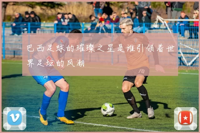 巴西足球的璀璨之星是谁引领着世界足坛的风潮