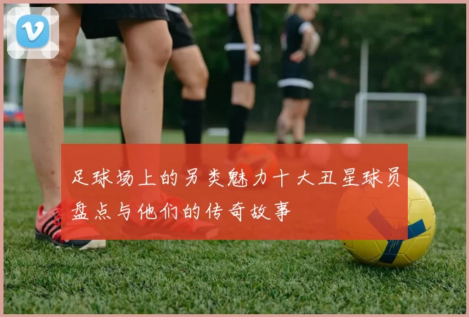 足球场上的另类魅力十大丑星球员盘点与他们的传奇故事