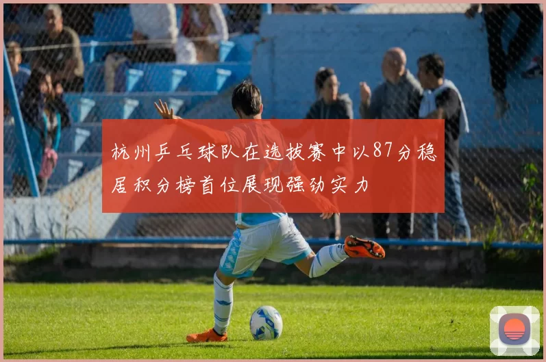 杭州乒乓球队在选拔赛中以87分稳居积分榜首位展现强劲实力
