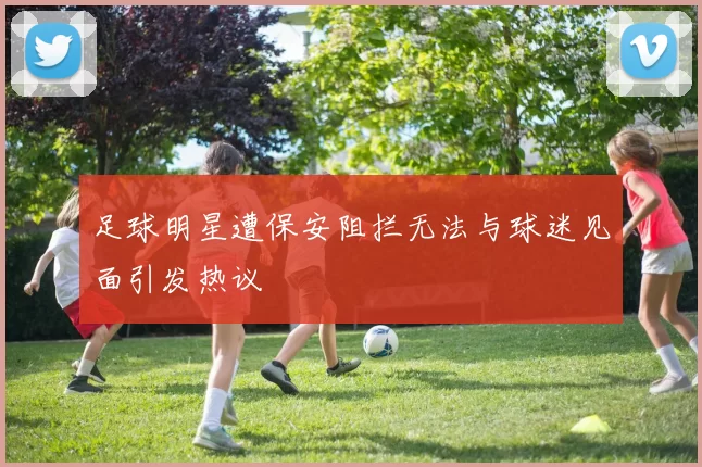 足球明星遭保安阻拦无法与球迷见面引发热议