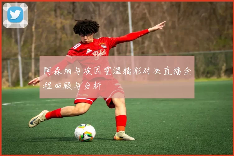 阿森纳与埃因霍温精彩对决直播全程回顾与分析
