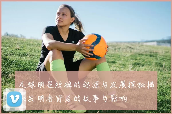 足球明星短裤的起源与发展探秘揭秘发明者背后的故事与影响