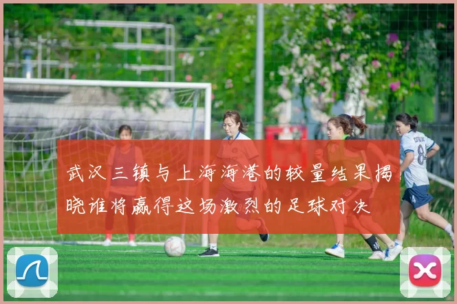 武汉三镇与上海海港的较量结果揭晓谁将赢得这场激烈的足球对决