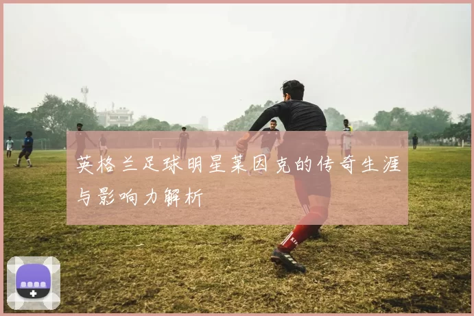 英格兰足球明星莱因克的传奇生涯与影响力解析